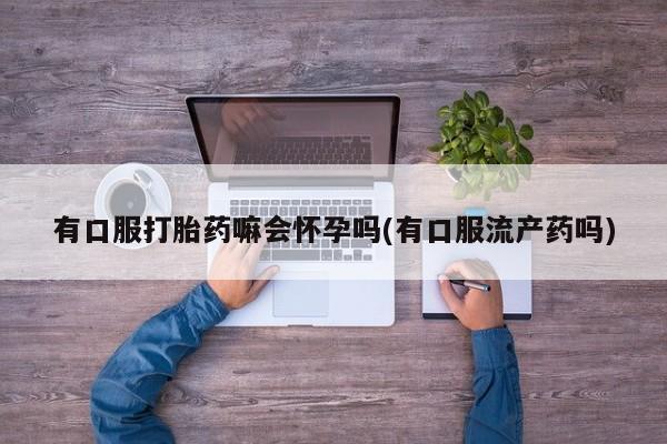 流产药叫什么名购买流程有口服打胎药嘛会怀孕吗(有口服流产药吗)