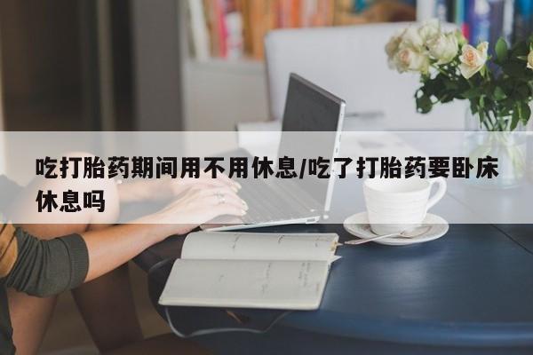 流产药叫什么名购买流程吃打胎药期间用不用休息/吃了打胎药要卧床休息吗
