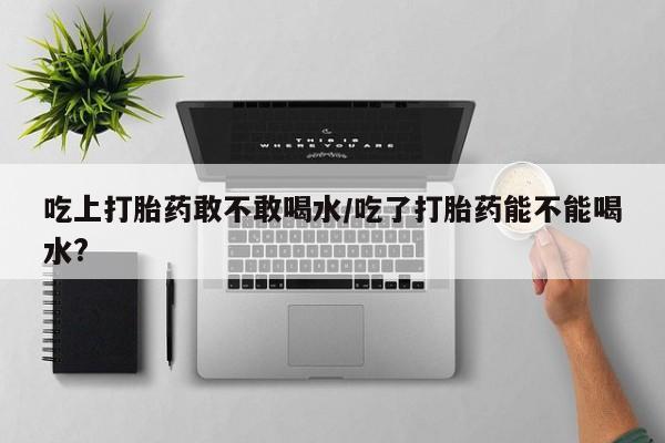 流产药叫什么名购买流程吃上打胎药敢不敢喝水/吃了打胎药能不能喝水?