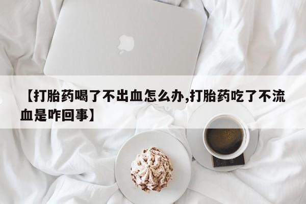 流产药叫什么名购买流程【打胎药喝了不出血怎么办,打胎药吃了不流血是咋回事】