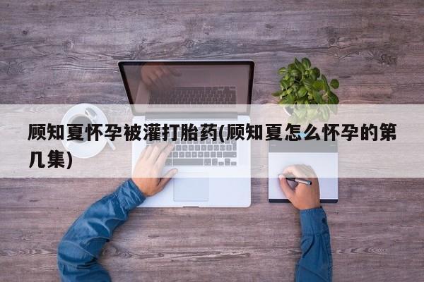 流产药叫什么名购买流程顾知夏怀孕被灌打胎药(顾知夏怎么怀孕的第几集)