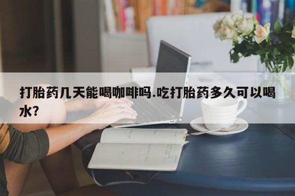 流产药叫什么名购买流程打胎药几天能喝咖啡吗.吃打胎药多久可以喝水？