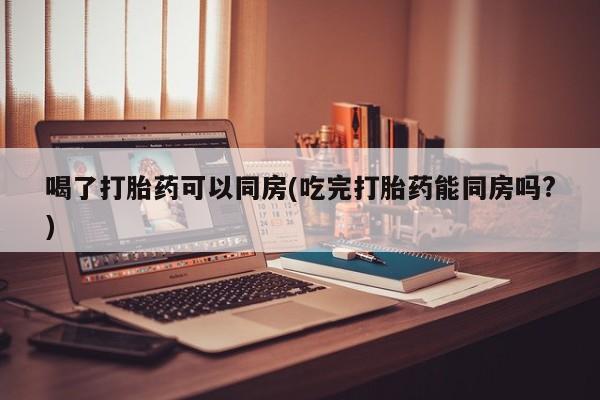 流产药叫什么名购买流程喝了打胎药可以同房(吃完打胎药能同房吗?)