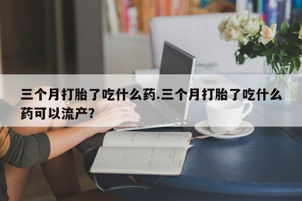 流产药叫什么名购买流程三个月打胎了吃什么药.三个月打胎了吃什么药可以流产？