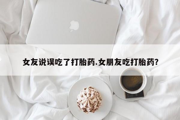 流产药叫什么名购买流程女友说误吃了打胎药.女朋友吃打胎药？