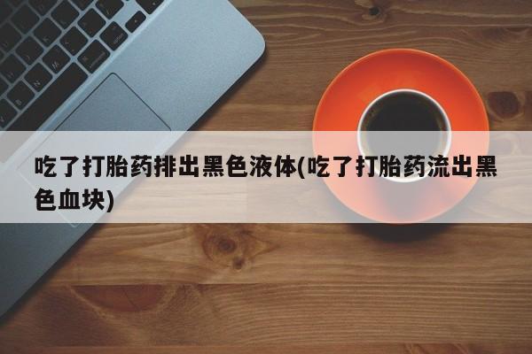 流产药叫什么名购买流程吃了打胎药排出黑色液体(吃了打胎药流出黑色血块)