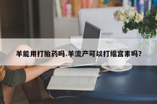 流产药叫什么名购买流程羊能用打胎药吗.羊流产可以打缩宫素吗？