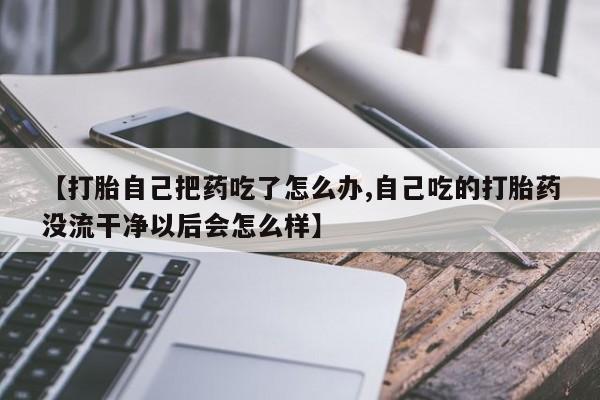 流产药叫什么名购买流程【打胎自己把药吃了怎么办,自己吃的打胎药没流干净以后会怎么样】
