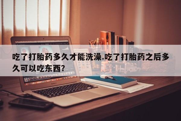 流产药叫什么名购买流程吃了打胎药多久才能洗澡.吃了打胎药之后多久可以吃东西？