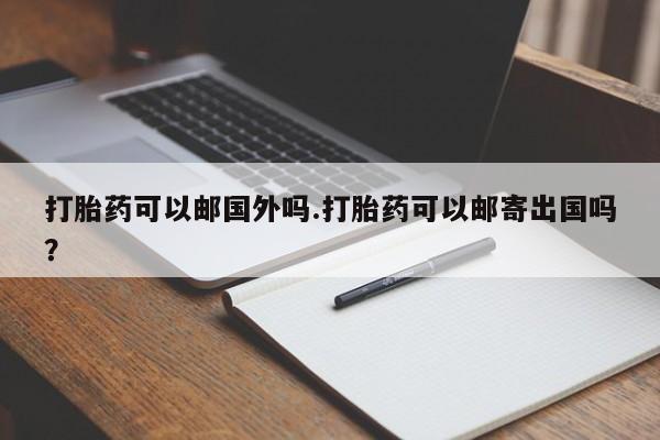 流产药叫什么名购买流程打胎药可以邮国外吗.打胎药可以邮寄出国吗？