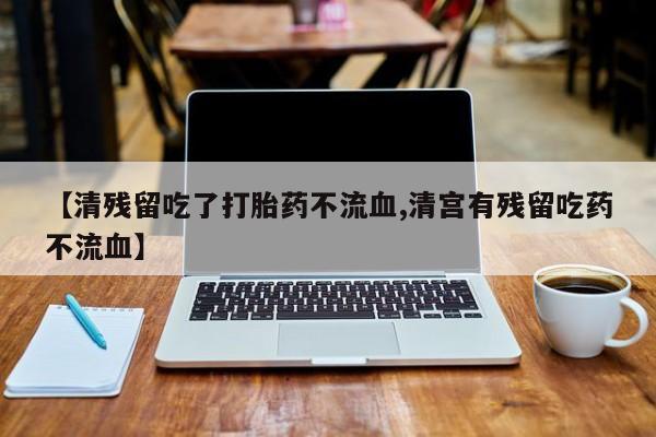 流产药叫什么名购买流程【清残留吃了打胎药不流血,清宫有残留吃药不流血】