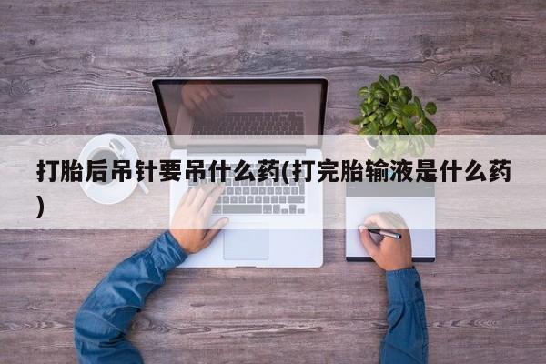 流产药叫什么名购买流程打胎后吊针要吊什么药(打完胎输液是什么药)
