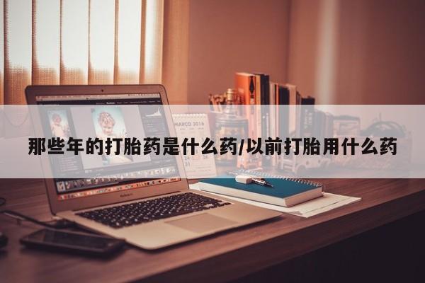 流产药叫什么名购买流程那些年的打胎药是什么药/以前打胎用什么药