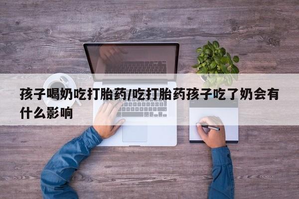 流产药叫什么名购买流程孩子喝奶吃打胎药/吃打胎药孩子吃了奶会有什么影响