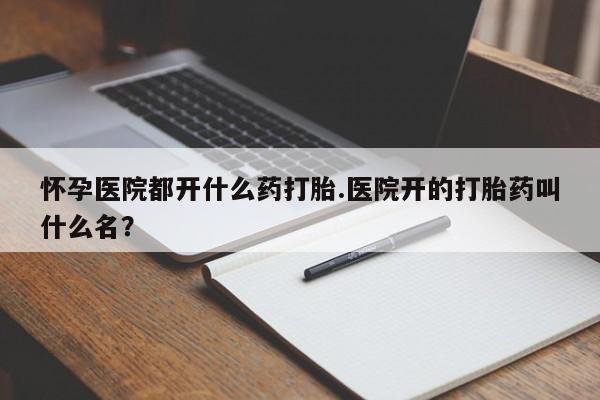 流产药叫什么名购买流程怀孕医院都开什么药打胎.医院开的打胎药叫什么名？