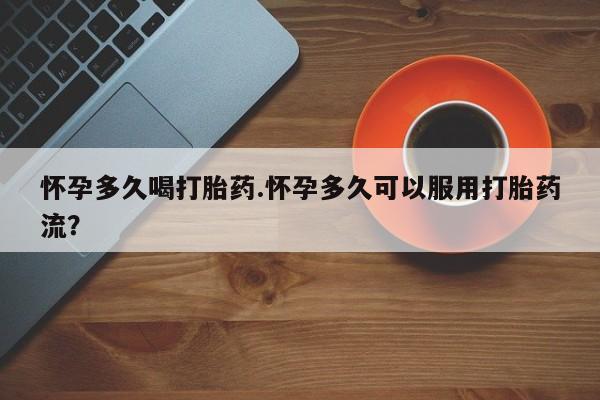 流产药叫什么名购买流程怀孕多久喝打胎药.怀孕多久可以服用打胎药流？