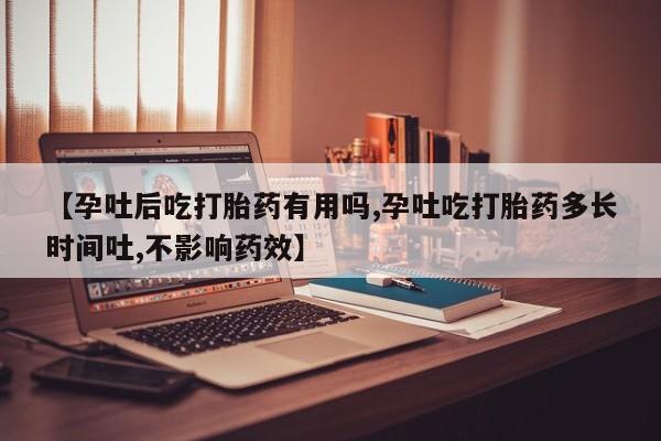 流产药叫什么名购买流程【孕吐后吃打胎药有用吗,孕吐吃打胎药多长时间吐,不影响药效】