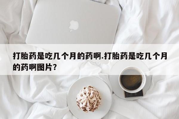 流产药叫什么名购买流程打胎药是吃几个月的药啊.打胎药是吃几个月的药啊图片？