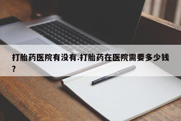 流产药叫什么名购买流程打胎药医院有没有.打胎药在医院需要多少钱？