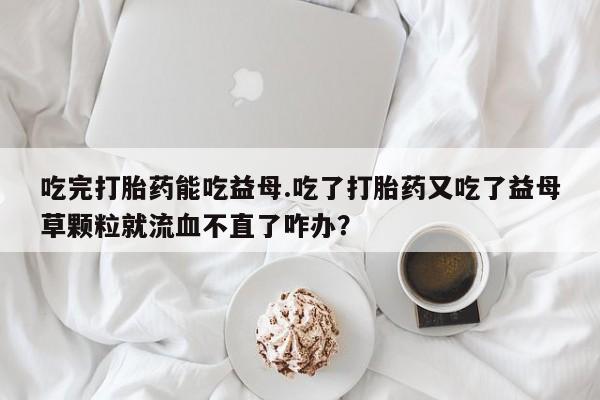 流产药叫什么名购买流程吃完打胎药能吃益母.吃了打胎药又吃了益母草颗粒就流血不直了咋办？