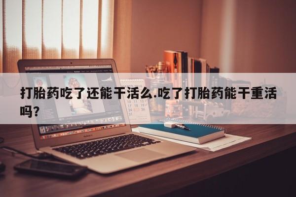 流产药叫什么名购买流程打胎药吃了还能干活么.吃了打胎药能干重活吗？