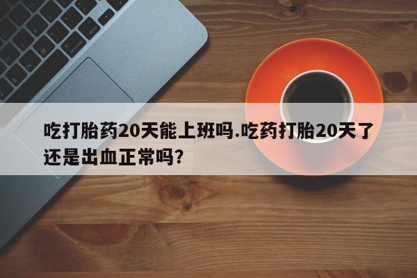 流产药叫什么名购买流程吃打胎药20天能上班吗.吃药打胎20天了还是出血正常吗？