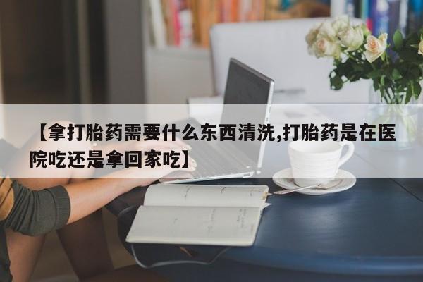 流产药叫什么名购买流程【拿打胎药需要什么东西清洗,打胎药是在医院吃还是拿回家吃】