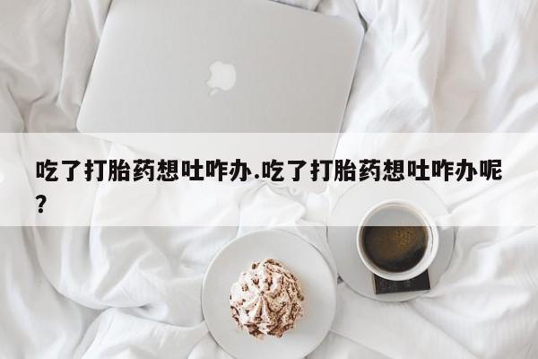 流产药叫什么名购买流程吃了打胎药想吐咋办.吃了打胎药想吐咋办呢？