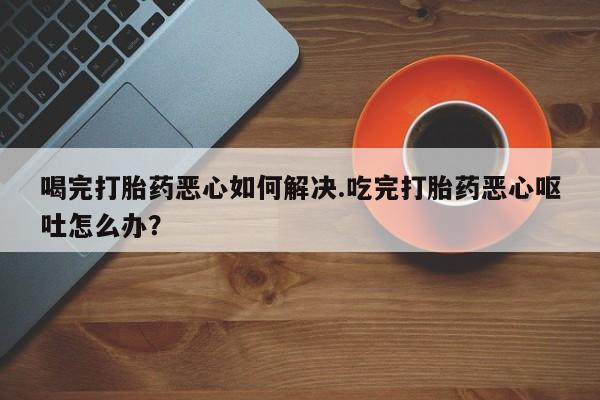流产药叫什么名购买流程喝完打胎药恶心如何解决.吃完打胎药恶心呕吐怎么办？