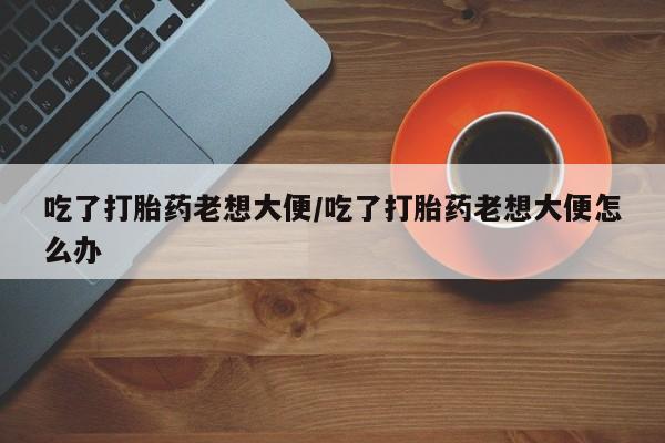 流产药叫什么名购买流程吃了打胎药老想大便/吃了打胎药老想大便怎么办