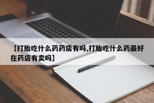 流产药叫什么名购买流程【打胎吃什么药药店有吗,打胎吃什么药最好在药店有卖吗】
