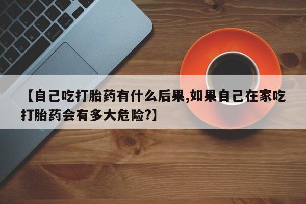 流产药叫什么名购买流程【自己吃打胎药有什么后果,如果自己在家吃打胎药会有多大危险?】