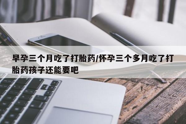流产药叫什么名购买流程早孕三个月吃了打胎药/怀孕三个多月吃了打胎药孩子还能要吧