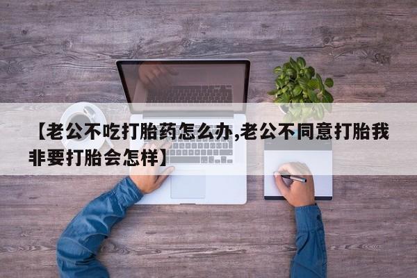 流产药叫什么名购买流程【老公不吃打胎药怎么办,老公不同意打胎我非要打胎会怎样】