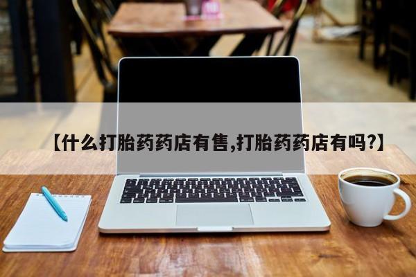 流产药叫什么名购买流程【什么打胎药药店有售,打胎药药店有吗?】