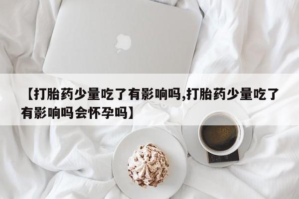 流产药叫什么名购买流程【打胎药少量吃了有影响吗,打胎药少量吃了有影响吗会怀孕吗】