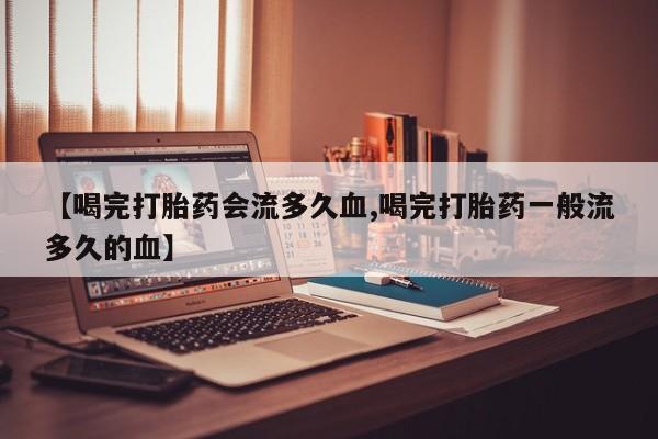 流产药叫什么名购买流程【喝完打胎药会流多久血,喝完打胎药一般流多久的血】