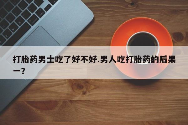 流产药叫什么名购买流程打胎药男士吃了好不好.男人吃打胎药的后果一？