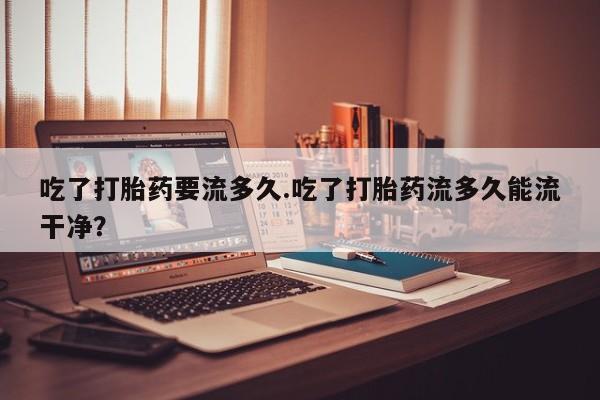 流产药叫什么名购买流程吃了打胎药要流多久.吃了打胎药流多久能流干净？