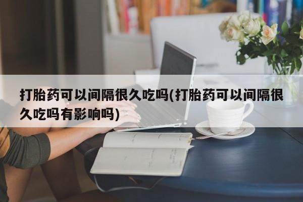 流产药叫什么名购买流程打胎药可以间隔很久吃吗(打胎药可以间隔很久吃吗有影响吗)