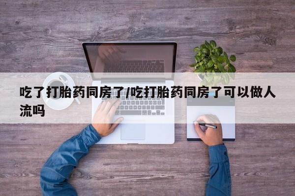 流产药叫什么名购买流程吃了打胎药同房了/吃打胎药同房了可以做人流吗