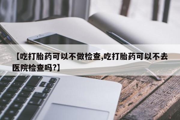 流产药叫什么名购买流程【吃打胎药可以不做检查,吃打胎药可以不去医院检查吗?】