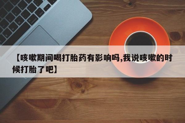 流产药叫什么名购买流程【咳嗽期间喝打胎药有影响吗,我说咳嗽的时候打胎了吧】