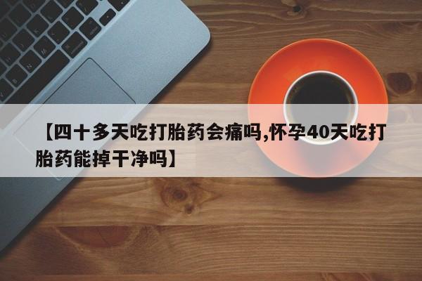 流产药叫什么名购买流程【四十多天吃打胎药会痛吗,怀孕40天吃打胎药能掉干净吗】