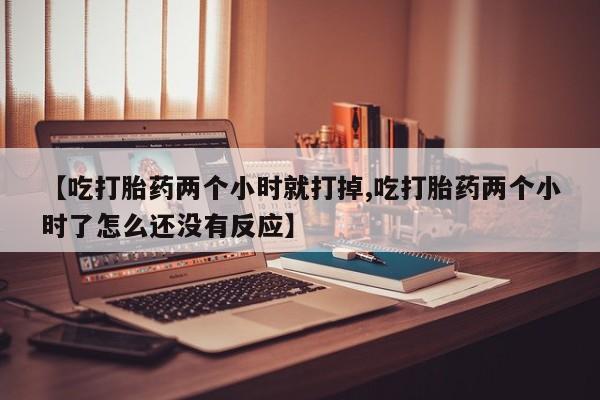 流产药叫什么名购买流程【吃打胎药两个小时就打掉,吃打胎药两个小时了怎么还没有反应】