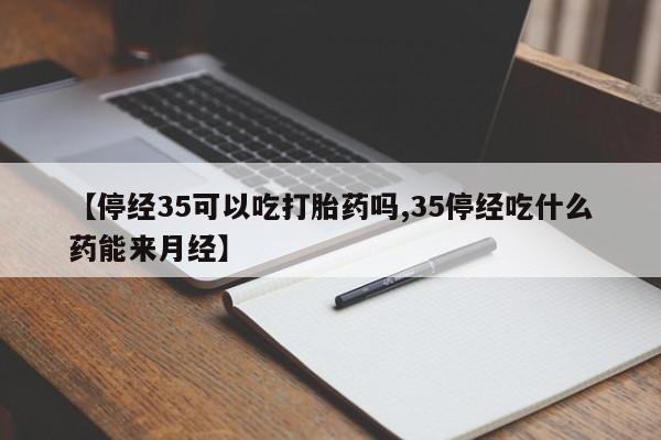 流产药叫什么名购买流程【停经35可以吃打胎药吗,35停经吃什么药能来月经】