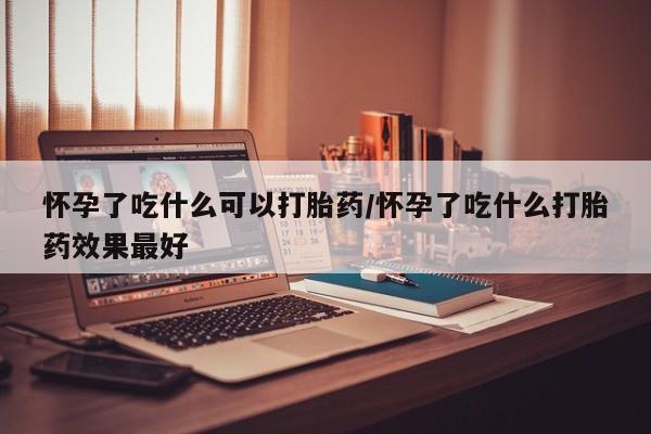 流产药叫什么名购买流程怀孕了吃什么可以打胎药/怀孕了吃什么打胎药效果最好