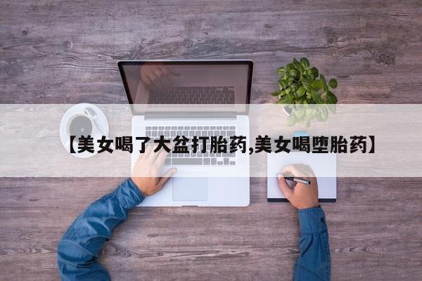 流产药叫什么名购买流程【美女喝了大盆打胎药,美女喝堕胎药】
