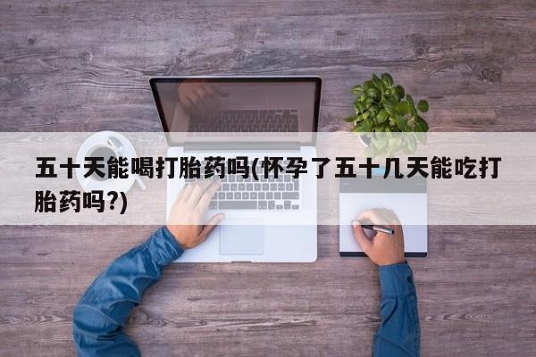 流产药叫什么名购买流程五十天能喝打胎药吗(怀孕了五十几天能吃打胎药吗?)