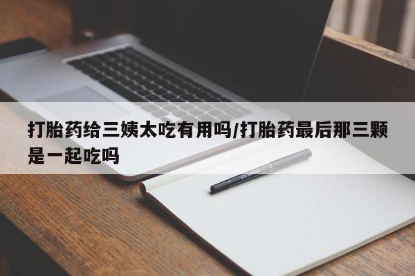 流产药叫什么名购买流程打胎药给三姨太吃有用吗/打胎药最后那三颗是一起吃吗
